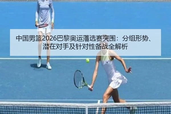 中国男篮2026巴黎奥运落选赛突围：分组形势、潜在对手及针对性备战全解析