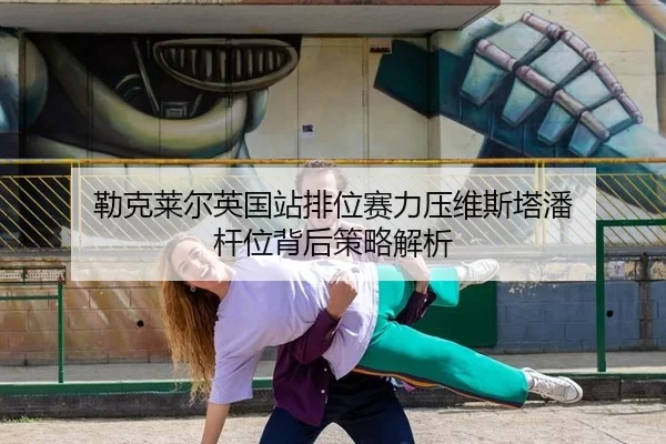 勒克莱尔英国站排位赛力压维斯塔潘 杆位背后策略解析